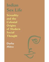 Indian Sex Life: Sexuality and the Colonial Origins of Modern Social Thought