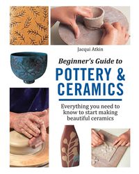 Beginner's Guide to Pottery & Ceramics: Everything you need to know to start making beautiful ceramics