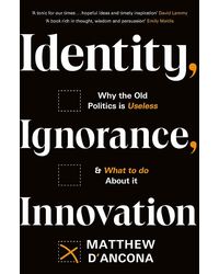 Identity, Ignorance, Innovation: Why The Old Politics Is Useless- And What To Do About It